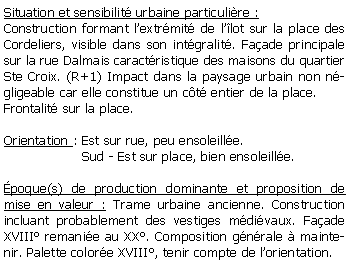 Zone de Texte: Situation et sensibilit urbaine particulire :Construction formant lextrmit de llot sur la place des Cordeliers, visible dans son intgralit. Faade principale sur la rue Dalmais caractristique des maisons du quartier Ste Croix. (R+1) Impact dans la paysage urbain non ngligeable car elle constitue un ct entier de la place.Frontalit sur la place.Orientation : Est sur rue, peu ensoleille.                   Sud - Est sur place, bien ensoleille.poque(s) de production dominante et proposition de mise en valeur : Trame urbaine ancienne. Construction incluant probablement des vestiges mdivaux. Faade  XVIII remanie au XX. Composition gnrale  maintenir. Palette colore XVIII, tenir compte de lorientation.