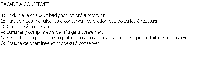 Zone de Texte: FACADE A CONSERVER1: Enduit  la chaux et badigeon color  restituer.2: Partition des menuiseries  conserver, coloration des boiseries  restituer.3: Corniche  conserver.4: Lucarne y compris pis de fatage  conserver.5: Sens de fatage, toiture  quatre pans, en ardoise, y compris pis de fatage  conserver.6: Souche de chemine et chapeau  conserver.