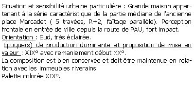 Zone de Texte: Situation et sensibilit urbaine particulire : Grande maison appartenant  la srie caractristique de la partie mdiane de lancienne place Marcadet ( 5 traves, R+2, fatage parallle). Perception frontale en entre de ville depuis la route de PAU, fort impact.Orientation : Sud, trs claire. poque(s) de production dominante et proposition de mise en valeur : XIX avec remaniement dbut XX.La composition est bien conserve et doit tre maintenue en relation avec les immeubles riverains.Palette colore XIX.