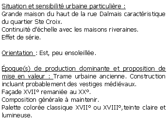 Zone de Texte: Situation et sensibilit urbaine particulire :Grande maison du haut de la rue Dalmais caractristique du quartier Ste Croix.Continuit dchelle avec les maisons riveraines.Effet de srie.Orientation : Est, peu ensoleille.poque(s) de production dominante et proposition de mise en valeur : Trame urbaine ancienne. Construction incluant probablement des vestiges mdivaux. Faade XVII remanie au XX. Composition gnrale  maintenir. Palette colore classique XVII ou XVIII,teinte claire et lumineuse.