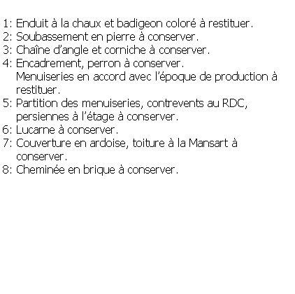 Zone de Texte: 1: Enduit  la chaux et badigeon color  restituer.2: Soubassement en pierre  conserver.3: Chane dangle et corniche  conserver.4: Encadrement, perron  conserver.    Menuiseries en accord avec lpoque de production     restituer.5: Partition des menuiseries, contrevents au RDC,     persiennes  ltage  conserver.6: Lucarne  conserver.7: Couverture en ardoise, toiture  la Mansart      conserver.8: Chemine en brique  conserver.