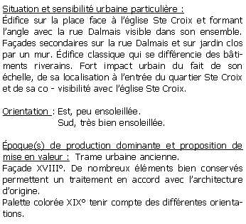 Zone de Texte: Situation et sensibilit urbaine particulire :difice sur la place face  lglise Ste Croix et formant langle avec la rue Dalmais visible dans son ensemble. Faades secondaires sur la rue Dalmais et sur jardin clos par un mur. difice classique qui se diffrencie des btiments riverains. Fort impact urbain du fait de son chelle, de sa localisation  lentre du quartier Ste Croix et de sa co - visibilit avec lglise Ste Croix.Orientation : Est, peu ensoleille.                   Sud, trs bien ensoleille.poque(s) de production dominante et proposition de mise en valeur :  Trame urbaine ancienne. Faade XVIII. De nombreux lments bien conservs permettent un traitement en accord avec larchitecture dorigine.Palette colore XIX tenir compte des diffrentes orientations.