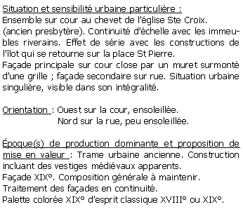 Zone de Texte: Situation et sensibilit urbaine particulire :Ensemble sur cour au chevet de lglise Ste Croix.(ancien presbytre). Continuit dchelle avec les immeubles riverains. Effet de srie avec les constructions de llot qui se retourne sur la place St Pierre.Faade principale sur cour close par un muret surmont dune grille ; faade secondaire sur rue. Situation urbaine singulire, visible dans son intgralit.Orientation : Ouest sur la cour, ensoleille.                   Nord sur la rue, peu ensoleille. poque(s) de production dominante et proposition de mise en valeur : Trame urbaine ancienne. Construction incluant des vestiges mdivaux apparents. Faade XIX. Composition gnrale  maintenir. Traitement des faades en continuit.Palette colore XIX desprit classique XVIII ou XIX.