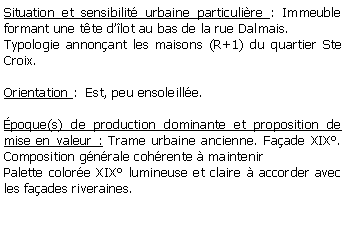 Zone de Texte: Situation et sensibilit urbaine particulire : Immeuble formant une tte dlot au bas de la rue Dalmais.Typologie annonant les maisons (R+1) du quartier Ste Croix.Orientation :  Est, peu ensoleille.poque(s) de production dominante et proposition de mise en valeur : Trame urbaine ancienne. Faade XIX. Composition gnrale cohrente  maintenirPalette colore XIX lumineuse et claire  accorder avec les faades riveraines.