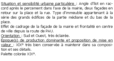 Zone de Texte: Situation et sensibilit urbaine particulire : Angle dlot en raccord aprs le percement dans laxe de la mairie, deux faades en retour sur la place et la rue. Type dimmeuble appartenant  la srie des grands difices de la partie mdiane et du bas de la place.Effet de cadrage de la faade de la mairie et frontalit en centre de ville depuis la route de PAU.Orientation : Sud et Ouest, trs claire.poque(s) de production dominante et proposition de mise en valeur : XIX trs bien conserve  maintenir dans sa composition et ses dtails.Palette colore XIX.