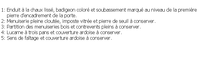 Zone de Texte: 1: Enduit  la chaux liss, badigeon color et soubassement marqu au niveau de la premire     pierre dencadrement de la porte.2: Menuiserie pleine cloute, imposte vitre et pierre de seuil  conserver.3: Partition des menuiseries bois et contrevents pleins  conserver.4: Lucarne  trois pans et couverture ardoise  conserver.5: Sens de fatage et couverture ardoise  conserver.