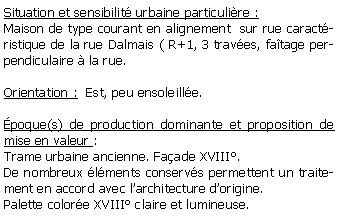 Zone de Texte: Situation et sensibilit urbaine particulire :Maison de type courant en alignement  sur rue caractristique de la rue Dalmais ( R+1, 3 traves, fatage perpendiculaire  la rue.Orientation :  Est, peu ensoleille.poque(s) de production dominante et proposition de mise en valeur : Trame urbaine ancienne. Faade XVIII.De nombreux lments conservs permettent un traitement en accord avec larchitecture dorigine.Palette colore XVIII claire et lumineuse.