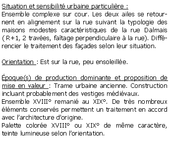 Zone de Texte: Situation et sensibilit urbaine particulire :Ensemble complexe sur cour. Les deux ailes se retournent en alignement sur la rue suivant la typologie des maisons modestes caractristiques de la rue Dalmais( R+1, 2 traves, fatage perpendiculaire  la rue). Diffrencier le traitement des faades selon leur situation.Orientation : Est sur la rue, peu ensoleille.poque(s) de production dominante et proposition de mise en valeur : Trame urbaine ancienne. Construction incluant probablement des vestiges mdivaux. Ensemble XVIII remani au XIX. De trs nombreux lments conservs permettent un traitement en accord avec larchitecture dorigine.Palette colore XVIII ou XIX de mme caractre, teinte lumineuse selon lorientation.