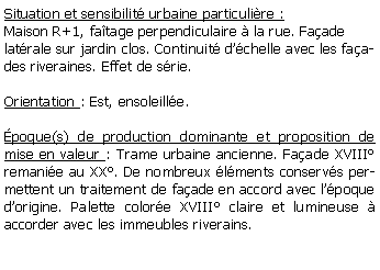 Zone de Texte: Situation et sensibilit urbaine particulire :Maison R+1, fatage perpendiculaire  la rue. Faade latrale sur jardin clos. Continuit dchelle avec les faades riveraines. Effet de srie.Orientation : Est, ensoleille.poque(s) de production dominante et proposition de mise en valeur : Trame urbaine ancienne. Faade XVIII remanie au XX. De nombreux lments conservs permettent un traitement de faade en accord avec lpoque dorigine. Palette colore XVIII claire et lumineuse  accorder avec les immeubles riverains.