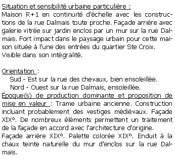 Zone de Texte: Situation et sensibilit urbaine particulire :Maison R+1 en continuit dchelle avec les constructions de la rue Dalmais toute proche. Faade arrire avec galerie vitre sur jardin enclos par un mur sur la rue Dalmais. Fort impact dans le paysage urbain pour cette maison situe  lune des entres du quartier Ste Croix.Visible dans son intgralit.Orientation :    Sud - Est sur la rue des chevaux, bien ensoleille.    Nord - Ouest sur la rue Dalmais, ensoleille.poque(s) de production dominante et proposition de mise en valeur : Trame urbaine ancienne. Construction incluant probablement des vestiges mdivaux. Faade XIX. De nombreux lments permettent un traitement de la faade en accord avec larchitecture dorigine. Faade arrire XIX. Palette colore XIX. Enduit  la chaux teinte naturelle du mur denclos sur la rue Dalmais.