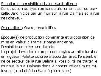 Zone de Texte: Situation et sensibilit urbaine particulire :Construction de type remise ou atelier en cur de parcelle. Jardin clos par un mur sur la rue Dalmais et la rue des chevaux. Orientation : Ouest, ensoleille.poque(s) de production dominante et proposition de mise en valeur : Trame urbaine ancienne. Possibilit de crer une faade.Le projet devra tenir compte des rgles architecturales en vigueur. Palette colore  accorder avec lensemble de ce secteur de la rue Dalmais. Possibilit de traiter le mur sur la rue Dalmais dans la continuit des murs mitoyens ( enduit  la chaux  pierre vue )