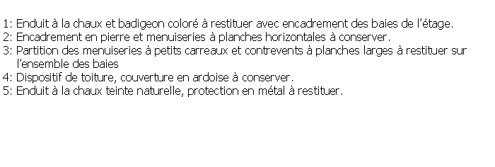 Zone de Texte: 1: Enduit  la chaux et badigeon color  restituer avec encadrement des baies de ltage.2: Encadrement en pierre et menuiseries  planches horizontales  conserver.3: Partition des menuiseries  petits carreaux et contrevents  planches larges  restituer sur    lensemble des baies4: Dispositif de toiture, couverture en ardoise  conserver.5: Enduit  la chaux teinte naturelle, protection en mtal  restituer.