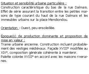 Zone de Texte: Situation et sensibilit urbaine particulire :Construction caractristique du bas de la rue Dalmais. Effet de srie assurant la transition entre les petites maisons de type courant du haut de la rue Dalmais et les immeubles urbains sur la place Mendiondou.Orientation : Ouest, peu ensoleille.poque(s) de production dominante et proposition de mise en valeur : Trame urbaine ancienne. Construction incluant probablement des vestiges mdivaux. Faade XVIII modifie au XIX, composition gnrale cohrente  maintenir. Palette colore XVIII en accord avec les maisons riveraines.