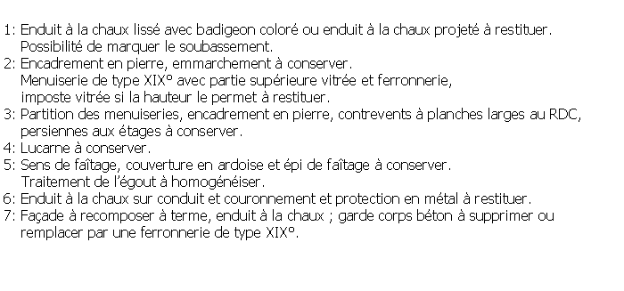 Zone de Texte: 1: Enduit  la chaux liss avec badigeon color ou enduit  la chaux projet  restituer.    Possibilit de marquer le soubassement.2: Encadrement en pierre, emmarchement  conserver.    Menuiserie de type XIX avec partie suprieure vitre et ferronnerie,     imposte vitre si la hauteur le permet  restituer.3: Partition des menuiseries, encadrement en pierre, contrevents  planches larges au RDC,    persiennes aux tages  conserver.4: Lucarne  conserver.5: Sens de fatage, couverture en ardoise et pi de fatage  conserver.    Traitement de lgout  homogniser.6: Enduit  la chaux sur conduit et couronnement et protection en mtal  restituer.7: Faade  recomposer  terme, enduit  la chaux ; garde corps bton  supprimer ou     remplacer par une ferronnerie de type XIX.