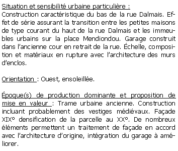 Zone de Texte: Situation et sensibilit urbaine particulire :Construction caractristique du bas de la rue Dalmais. Effet de srie assurant la transition entre les petites maisons de type courant du haut de la rue Dalmais et les immeubles urbains sur la place Mendiondou. Garage construit dans lancienne cour en retrait de la rue. chelle, composition et matriaux en rupture avec larchitecture des murs denclos.Orientation : Ouest, ensoleille.poque(s) de production dominante et proposition de mise en valeur : Trame urbaine ancienne. Construction incluant probablement des vestiges mdivaux. Faade XIX densification de la parcelle au XX. De nombreux lments permettent un traitement de faade en accord avec larchitecture dorigine, intgration du garage  amliorer.