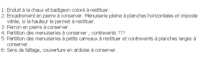 Zone de Texte: 1: Enduit  la chaux et badigeon color  restituer.2: Encadrement en pierre  conserver. Menuiserie pleine  planches horizontales et imposte    vitre, si la hauteur le permet  restituer. 3: Perron en pierre  conserver.4: Partition des menuiseries  conserver ; contrevents ???5: Partition des menuiseries  petits carreaux  restituer et contrevents  planches larges      conserver.6: Sens de fatage, couverture en ardoise  conserver.