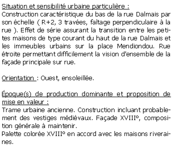 Zone de Texte: Situation et sensibilit urbaine particulire :Construction caractristique du bas de la rue Dalmais par son chelle ( R+2, 3 traves, fatage perpendiculaire  la rue ). Effet de srie assurant la transition entre les petites maisons de type courant du haut de la rue Dalmais et les immeubles urbains sur la place Mendiondou. Rue troite permettant difficilement la vision densemble de la faade principale sur rue.Orientation : Ouest, ensoleille.poque(s) de production dominante et proposition de mise en valeur :Trame urbaine ancienne. Construction incluant probablement des vestiges mdivaux. Faade XVIII, composition gnrale  maintenir. Palette colore XVIII en accord avec les maisons riveraines. 