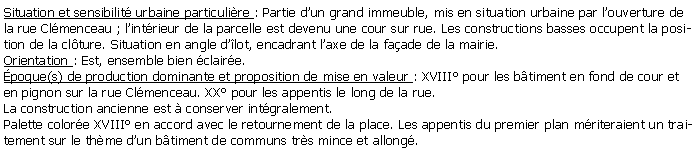 Zone de Texte: Situation et sensibilit urbaine particulire : Partie dun grand immeuble, mis en situation urbaine par louverture de la rue Clmenceau ; lintrieur de la parcelle est devenu une cour sur rue. Les constructions basses occupent la position de la clture. Situation en angle dlot, encadrant laxe de la faade de la mairie.Orientation : Est, ensemble bien claire.poque(s) de production dominante et proposition de mise en valeur : XVIII pour les btiment en fond de cour et en pignon sur la rue Clmenceau. XX pour les appentis le long de la rue.La construction ancienne est  conserver intgralement.Palette colore XVIII en accord avec le retournement de la place. Les appentis du premier plan mriteraient un traitement sur le thme dun btiment de communs trs mince et allong.