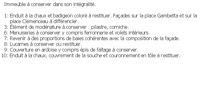 Zone de Texte:   Immeuble  conserver dans son intgralit.  1: Enduit  la chaux et badigeon color  restituer. Faades sur la place Gambetta et sur la       place Clmenceau  diffrencier.  3: lment de modnature  conserver : pilastre, corniche.  6: Menuiseries  conserver y compris ferronnerie et volets intrieurs.  7: Revenir  des proportions de baies cohrentes avec la composition de la faade.  8: Lucarnes  conserver ou restituer.  9: Couverture en ardoise y compris pis de fatage  conserver.10: Enduit  la chaux, couvrement de la souche et couronnement en tle  restituer.