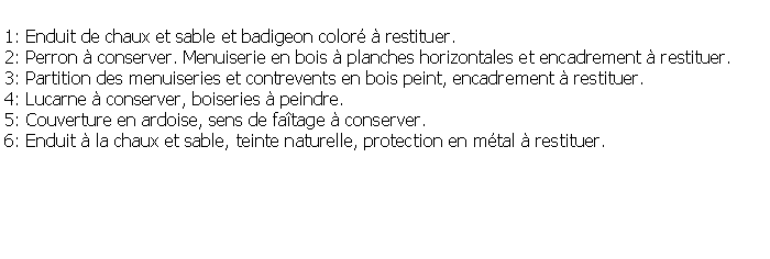 Zone de Texte: 1: Enduit de chaux et sable et badigeon color  restituer.2: Perron  conserver. Menuiserie en bois  planches horizontales et encadrement  restituer.3: Partition des menuiseries et contrevents en bois peint, encadrement  restituer.4: Lucarne  conserver, boiseries  peindre.5: Couverture en ardoise, sens de fatage  conserver.6: Enduit  la chaux et sable, teinte naturelle, protection en mtal  restituer.