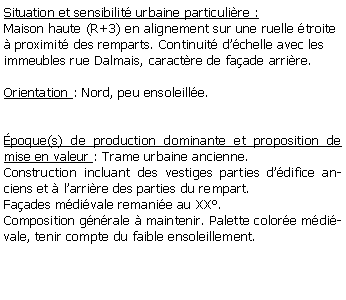 Zone de Texte: Situation et sensibilit urbaine particulire :Maison haute (R+3) en alignement sur une ruelle troite  proximit des remparts. Continuit dchelle avec les immeubles rue Dalmais, caractre de faade arrire.Orientation : Nord, peu ensoleille.poque(s) de production dominante et proposition de mise en valeur : Trame urbaine ancienne. Construction incluant des vestiges parties ddifice anciens et  larrire des parties du rempart.Faades mdivale remanie au XX.Composition gnrale  maintenir. Palette colore mdivale, tenir compte du faible ensoleillement.