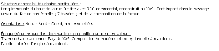 Zone de Texte: Situation et sensibilit urbaine particulire : Long immeuble du haut de la rue Justice avec RDC commercial, reconstruit au XX . Fort impact dans le paysage urbain du fait de son chelle ( 7 traves ) et de la composition de la faade.Orientation : Nord - Nord - Ouest, peu ensoleille.poque(s) de production dominante et proposition de mise en valeur :Trame urbaine ancienne. Faade XX. Composition homogne  et exceptionnelle  maintenir.Palette colore dorigine  maintenir.