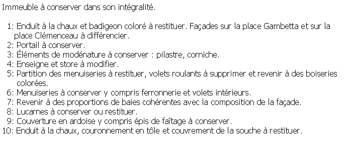 Zone de Texte: Immeuble  conserver dans son intgralit.  1: Enduit  la chaux et badigeon color  restituer. Faades sur la place Gambetta et sur la      place Clmenceau  diffrencier.  2: Portail  conserver.  3: lments de modnature  conserver : pilastre, corniche.  4: Enseigne et store  modifier.  5: Partition des menuiseries  restituer, volets roulants  supprimer et revenir  des boiseries       colores.  6: Menuiseries  conserver y compris ferronnerie et volets intrieurs.  7: Revenir  des proportions de baies cohrentes avec la composition de la faade.  8: Lucarnes  conserver ou restituer.  9: Couverture en ardoise y compris pis de fatage  conserver.10: Enduit  la chaux, couronnement en tle et couvrement de la souche  restituer.