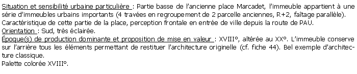 Zone de Texte: Situation et sensibilit urbaine particulire : Partie basse de lancienne place Marcadet, limmeuble appartient  une srie dimmeubles urbains importants (4 traves en regroupement de 2 parcelle anciennes, R+2, fatage parallle).Caractristique de cette partie de la place, perception frontale en entre de ville depuis la route de PAU.Orientation : Sud, trs claire.poque(s) de production dominante et proposition de mise en valeur : XVIII, altre au XX. Limmeuble conserve sur larrire tous les lments permettant de restituer larchitecture originelle (cf. fiche 44). Bel exemple darchitecture classique.Palette colore XVIII.