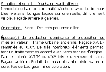 Zone de Texte: Situation et sensibilit urbaine particulire :Immeuble urbain en continuit dchelle avec les immeubles riverains. Longue faade sur une ruelle, difficilement visible. Faade arrire  galeries.Orientation : Nord - Est, trs peu ensoleille.poque(s) de production dominante et proposition de mise en valeur : Trame urbaine ancienne. Faade XVIII remanie au XIX. De trs nombreux lments permettent un traitement en accord avec larchitecture dorigine. Palette colore XVIII ou XIX teinte lumineuse et claire. Faade arrire : Enduit de chaux et sable teinte naturelle ocre. Pas de badigeon ni de coloration. 