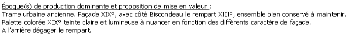 Zone de Texte: poque(s) de production dominante et proposition de mise en valeur : Trame urbaine ancienne. Faade XIX, avec ct Biscondeau le rempart XIII, ensemble bien conserv  maintenir.Palette colore XIX teinte claire et lumineuse  nuancer en fonction des diffrents caractre de faade.A larrire dgager le rempart.