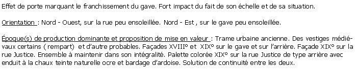 Zone de Texte: Effet de porte marquant le franchissement du gave. Fort impact du fait de son chelle et de sa situation.Orientation : Nord - Ouest, sur la rue peu ensoleille. Nord - Est , sur le gave peu ensoleille.poque(s) de production dominante et proposition de mise en valeur : Trame urbaine ancienne. Des vestiges mdivaux certains ( rempart)  et dautre probables. Faades XVIII et  XIX sur le gave et sur larrire. Faade XIX sur la rue Justice. Ensemble  maintenir dans son intgralit. Palette colore XIX sur la rue Justice de type arrire avec enduit  la chaux teinte naturelle ocre et bardage dardoise. Solution de continuit entre les deux.