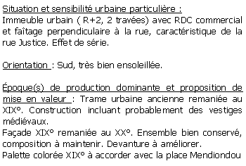 Zone de Texte: Situation et sensibilit urbaine particulire :Immeuble urbain ( R+2, 2 traves) avec RDC commercial et fatage perpendiculaire  la rue, caractristique de la rue Justice. Effet de srie.Orientation : Sud, trs bien ensoleille.poque(s) de production dominante et proposition de mise en valeur : Trame urbaine ancienne remanie au XIX. Construction incluant probablement des vestiges mdivaux. Faade XIX remanie au XX. Ensemble bien conserv, composition  maintenir. Devanture  amliorer.Palette colore XIX  accorder avec la place Mendiondou