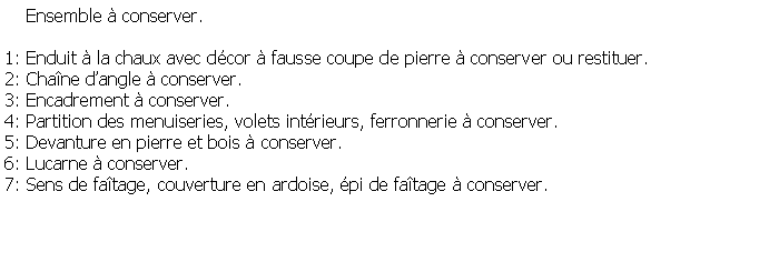 Zone de Texte:     Ensemble  conserver. 1: Enduit  la chaux avec dcor  fausse coupe de pierre  conserver ou restituer.2: Chane dangle  conserver.3: Encadrement  conserver.4: Partition des menuiseries, volets intrieurs, ferronnerie  conserver.5: Devanture en pierre et bois  conserver.6: Lucarne  conserver.7: Sens de fatage, couverture en ardoise, pi de fatage  conserver.