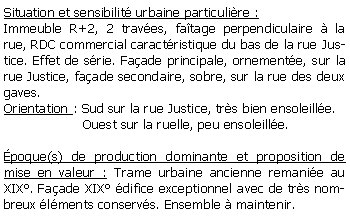 Zone de Texte: Situation et sensibilit urbaine particulire :Immeuble R+2, 2 traves, fatage perpendiculaire  la rue, RDC commercial caractristique du bas de la rue Justice. Effet de srie. Faade principale, ornemente, sur la rue Justice, faade secondaire, sobre, sur la rue des deux gaves.Orientation : Sud sur la rue Justice, trs bien ensoleille.                   Ouest sur la ruelle, peu ensoleille.poque(s) de production dominante et proposition de mise en valeur : Trame urbaine ancienne remanie au XIX. Faade XIX difice exceptionnel avec de trs nombreux lments conservs. Ensemble  maintenir. 