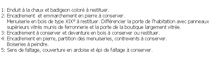 Zone de Texte: 1: Enduit  la chaux et badigeon color  restituer.2: Encadrement  et emmarchement en pierre  conserver.    Menuiserie en bois de type XIX  restituer. Diffrencier la porte de lhabitation avec panneaux    suprieurs vitrs munis de ferronnerie et la porte de la boutique largement vitre.3: Encadrement  conserver et devanture en bois  conserver ou restituer.4: Encadrement en pierre, partition des menuiseries, contrevents  conserver.     Boiseries  peindre.5: Sens de fatage, couverture en ardoise et pi de fatage  conserver.