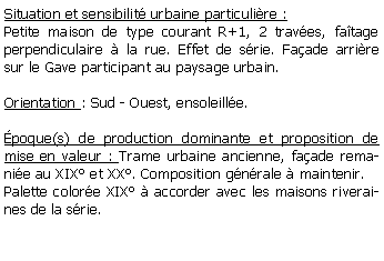 Zone de Texte: Situation et sensibilit urbaine particulire :Petite maison de type courant R+1, 2 traves, fatage perpendiculaire  la rue. Effet de srie. Faade arrire sur le Gave participant au paysage urbain.Orientation : Sud - Ouest, ensoleille.poque(s) de production dominante et proposition de mise en valeur : Trame urbaine ancienne, faade remanie au XIX et XX. Composition gnrale  maintenir.Palette colore XIX  accorder avec les maisons riveraines de la srie. 