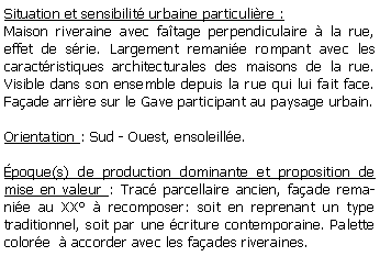 Zone de Texte: Situation et sensibilit urbaine particulire :Maison riveraine avec fatage perpendiculaire  la rue, effet de srie. Largement remanie rompant avec les caractristiques architecturales des maisons de la rue. Visible dans son ensemble depuis la rue qui lui fait face. Faade arrire sur le Gave participant au paysage urbain.Orientation : Sud - Ouest, ensoleille.poque(s) de production dominante et proposition de mise en valeur : Trac parcellaire ancien, faade remanie au XX  recomposer: soit en reprenant un type traditionnel, soit par une criture contemporaine. Palette colore   accorder avec les faades riveraines.