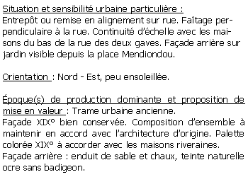 Zone de Texte: Situation et sensibilit urbaine particulire :Entrept ou remise en alignement sur rue. Fatage perpendiculaire  la rue. Continuit dchelle avec les maisons du bas de la rue des deux gaves. Faade arrire sur jardin visible depuis la place Mendiondou.Orientation : Nord - Est, peu ensoleille.poque(s) de production dominante et proposition de mise en valeur : Trame urbaine ancienne. Faade XIX bien conserve. Composition densemble  maintenir en accord avec larchitecture dorigine. Palette colore XIX  accorder avec les maisons riveraines. Faade arrire : enduit de sable et chaux, teinte naturelle ocre sans badigeon.