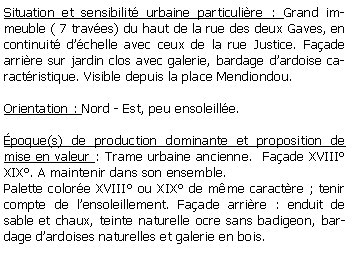 Zone de Texte: Situation et sensibilit urbaine particulire : Grand immeuble ( 7 traves) du haut de la rue des deux Gaves, en continuit dchelle avec ceux de la rue Justice. Faade arrire sur jardin clos avec galerie, bardage dardoise caractristique. Visible depuis la place Mendiondou.Orientation : Nord - Est, peu ensoleille.poque(s) de production dominante et proposition de mise en valeur : Trame urbaine ancienne.  Faade XVIII XIX. A maintenir dans son ensemble.Palette colore XVIII ou XIX de mme caractre ; tenir compte de lensoleillement. Faade arrire : enduit de sable et chaux, teinte naturelle ocre sans badigeon, bardage dardoises naturelles et galerie en bois.