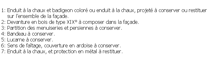 Zone de Texte: 1: Enduit  la chaux et badigeon color ou enduit  la chaux, projet  conserver ou restituer     sur lensemble de la faade.2: Devanture en bois de type XIX  composer dans la faade.3: Partition des menuiseries et persiennes  conserver.4: Bandeau  conserver.5: Lucarne  conserver.6: Sens de fatage, couverture en ardoise  conserver.7: Enduit  la chaux, et protection en mtal  restituer.