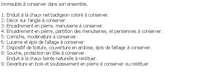 Zone de Texte: Immeuble  conserver dans son ensemble.1: Enduit  la chaux net badigeon color  conserver.2: Dcor sur langle  conserver.3: Encadrement en pierre, menuiserie  conserver. 4: Encadrement en pierre, partition des menuiseries, et persiennes  conserver.5: Corniche, modnature  conserver.6: Lucarne et pis de fatage  conserver.7: Dispositif de toiture, couverture en ardoise, pis de fatage  conserver.8: Souche, protection en tle  conserver.    Enduit  la chaux teinte naturelle  restituer.9: Devanture en bois et soubassement en pierre  conserver ou restituer.