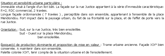 Zone de Texte: Situation et sensibilit urbaine particulire :Immeuble situ  langle dun lot bti. La faade sur la rue Justice appartient  la srie dimmeuble caractristique: R+2, RDC commercial, 2 traves.Longue faade ordonnance ( 7 traves ) , perceptible dans son ensemble, appartenant  lensemble de la place Mendiondou. Fort impact dans le paysage urbain, du fait de sa frontalit sur la place, et de leffet de porte vers la rue Justice.Orientation : Sud, sur la rue Justice, trs bien ensoleille.                   Sud - Ouest sur la place Mendiondou,                                      bien ensoleille.poque(s) de production dominante et proposition de mise en valeur : Trame urbaine ancienne. Faade XIX bien conserve. A maintenir dans son ensemble.Palette colore XIX, tenir compte de la situation urbaine et de lensoleillement.