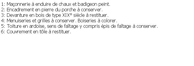 Zone de Texte: 1: Maonnerie  enduire de chaux et badigeon peint.2: Encadrement en pierre du porche  conserver.3: Devanture en bois de type XIX sicle  restituer.4: Menuiseries et grilles  conserver. Boiseries  colorer.5: Toiture en ardoise, sens de fatage y compris pis de fatage  conserver.6: Couvrement en tle  restituer.