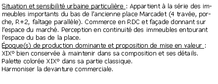 Zone de Texte: Situation et sensibilit urbaine particulire : Appartient  la srie des immeubles importants du bas de lancienne place Marcadet (4 trave, porche, R+2, fatage parallle). Commerce en RDC et faade donnant sur lespace du march. Perception en continuit des immeubles entourant lespace du bas de la place.poque(s) de production dominante et proposition de mise en valeur : XIX bien conserve  maintenir dans sa composition et ses dtails.Palette colore XIX dans sa partie classique.Harmoniser la devanture commerciale.