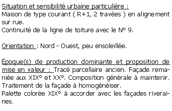 Zone de Texte: Situation et sensibilit urbaine particulire :Maison de type courant ( R+1, 2 traves ) en alignement sur rue.Continuit de la ligne de toiture avec le N 9.Orientation : Nord - Ouest, peu ensoleille.poque(s) de production dominante et proposition de mise en valeur : Trac parcellaire ancien. Faade remanie aux XIX et XX. Composition gnrale  maintenir. Traitement de la faade  homogniser.Palette colore XIX  accorder avec les faades riveraines.