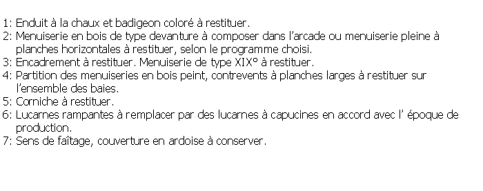 Zone de Texte: 1: Enduit  la chaux et badigeon color  restituer.2: Menuiserie en bois de type devanture  composer dans larcade ou menuiserie pleine      planches horizontales  restituer, selon le programme choisi.3: Encadrement  restituer. Menuiserie de type XIX  restituer.4: Partition des menuiseries en bois peint, contrevents  planches larges  restituer sur     lensemble des baies.5: Corniche  restituer.6: Lucarnes rampantes  remplacer par des lucarnes  capucines en accord avec l poque de     production.7: Sens de fatage, couverture en ardoise  conserver.