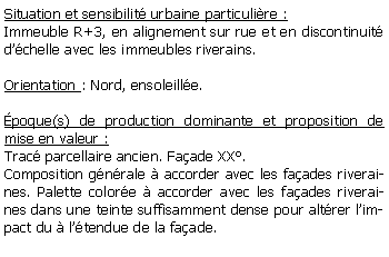 Zone de Texte: Situation et sensibilit urbaine particulire :Immeuble R+3, en alignement sur rue et en discontinuit dchelle avec les immeubles riverains.Orientation : Nord, ensoleille.poque(s) de production dominante et proposition de mise en valeur :Trac parcellaire ancien. Faade XX.Composition gnrale  accorder avec les faades riveraines. Palette colore  accorder avec les faades riveraines dans une teinte suffisamment dense pour altrer limpact du  ltendue de la faade.