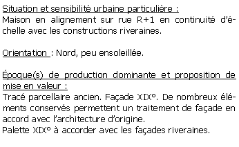 Zone de Texte: Situation et sensibilit urbaine particulire :Maison en alignement sur rue R+1 en continuit dchelle avec les constructions riveraines.Orientation : Nord, peu ensoleille.poque(s) de production dominante et proposition de mise en valeur :Trac parcellaire ancien. Faade XIX. De nombreux lments conservs permettent un traitement de faade en accord avec larchitecture dorigine.Palette XIX  accorder avec les faades riveraines.