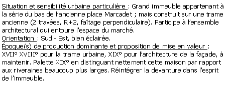 Zone de Texte: Situation et sensibilit urbaine particulire : Grand immeuble appartenant  la srie du bas de lancienne place Marcadet ; mais construit sur une trame ancienne (2 traves, R+2, fatage perpendiculaire). Participe  lensemble architectural qui entoure lespace du march.Orientation : Sud - Est, bien claire.poque(s) de production dominante et proposition de mise en valeur : XVII XVIII pour la trame urbaine, XIX pour larchitecture de la faade,  maintenir. Palette XIX en distinguant nettement cette maison par rapport aux riveraines beaucoup plus larges. Rintgrer la devanture dans lesprit de limmeuble.