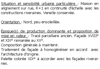 Zone de Texte: Situation et sensibilit urbaine particulire : Maison en alignement sur rue, R+1 en continuit dchelle avec les constructions riveraines. Venelle conserve.Orientation : Nord, peu ensoleille.poque(s) de production dominante et proposition de mise en valeur : Trac parcellaire ancien. Faade XVIII et XIX remanie au XX. Composition gnrale  maintenir.Traitement de faade  homogniser en accord  avec larchitecture dorigine.Palette colore XIX  accorder avec les faades riveraines.